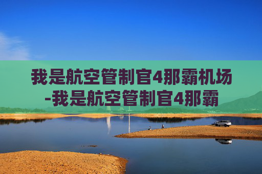 我是航空管制官4那霸机场-我是航空管制官4那霸