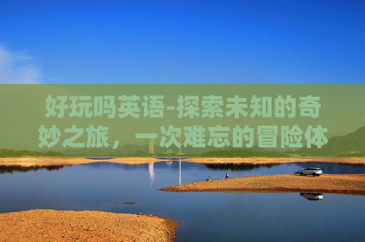 好玩吗英语-探索未知的奇妙之旅，一次难忘的冒险体验