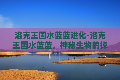 洛克王国水蓝蓝进化-洛克王国水蓝蓝，神秘生物的探险之旅