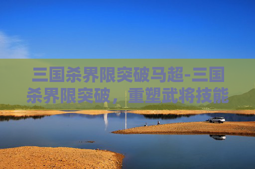 三国杀界限突破马超-三国杀界限突破，重塑武将技能与策略