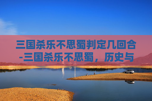 三国杀乐不思蜀判定几回合-三国杀乐不思蜀，历史与策略的完美结合