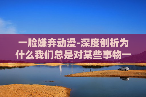 一脸嫌弃动漫-深度剖析为什么我们总是对某些事物一脸嫌弃？
