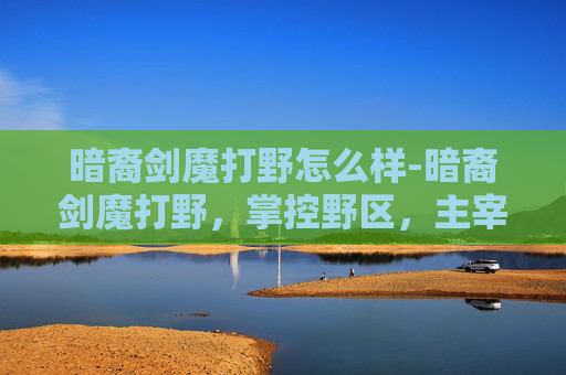 暗裔剑魔打野怎么样-暗裔剑魔打野，掌控野区，主宰战场
