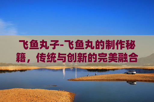 飞鱼丸子-飞鱼丸的制作秘籍，传统与创新的完美融合
