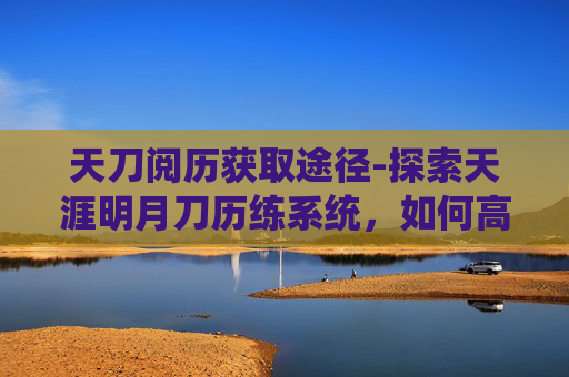 天刀阅历获取途径-探索天涯明月刀历练系统，如何高效获取经验与奖励