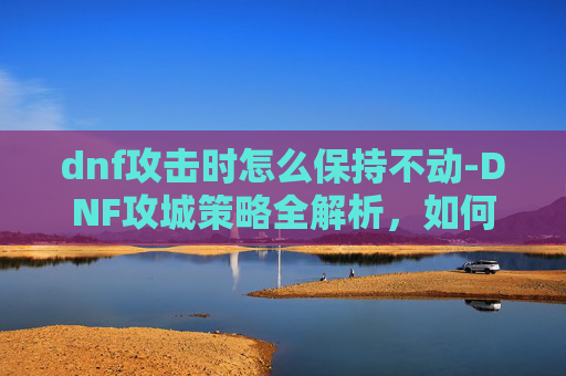 dnf攻击时怎么保持不动-DNF攻城策略全解析，如何高效占领敌方基地