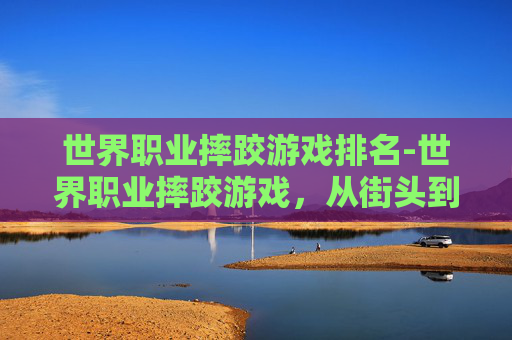 世界职业摔跤游戏排名-世界职业摔跤游戏，从街头到擂台的传奇