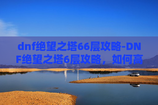 dnf绝望之塔66层攻略-DNF绝望之塔6层攻略，如何高效通关？
