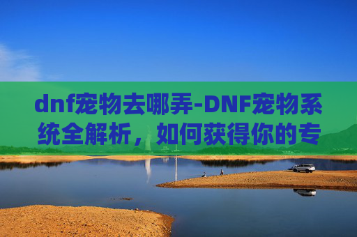 dnf宠物去哪弄-DNF宠物系统全解析，如何获得你的专属小精灵？