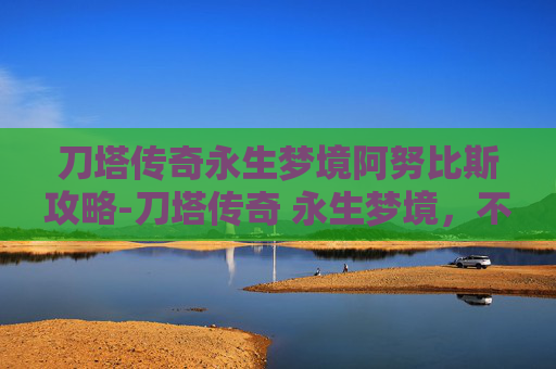 刀塔传奇永生梦境阿努比斯攻略-刀塔传奇 永生梦境，不朽的传说与永恒的挑战