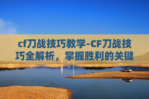 cf刀战技巧教学-CF刀战技巧全解析，掌握胜利的关键
