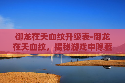 御龙在天血纹升级表-御龙在天血纹，揭秘游戏中隐藏的神秘力量