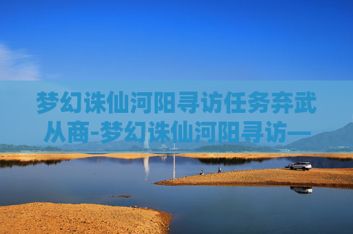 梦幻诛仙河阳寻访任务弃武从商-梦幻诛仙河阳寻访——一段穿越时空的旅程