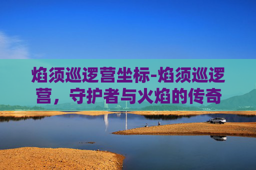 焰须巡逻营坐标-焰须巡逻营，守护者与火焰的传奇