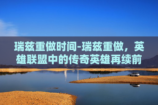 瑞兹重做时间-瑞兹重做，英雄联盟中的传奇英雄再续前缘