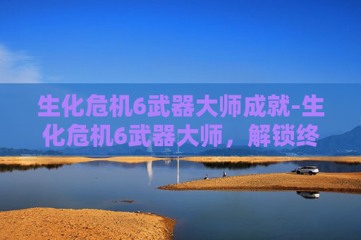 生化危机6武器大师成就-生化危机6武器大师，解锁终极战斗技巧