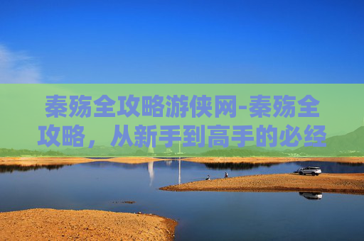 秦殇全攻略游侠网-秦殇全攻略，从新手到高手的必经之路