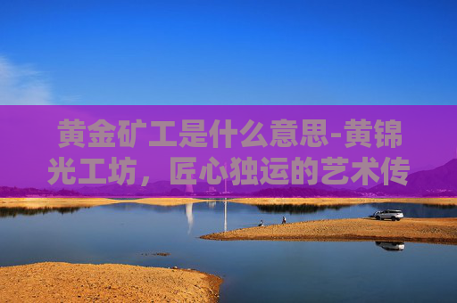 黄金矿工是什么意思-黄锦光工坊，匠心独运的艺术传承与创新