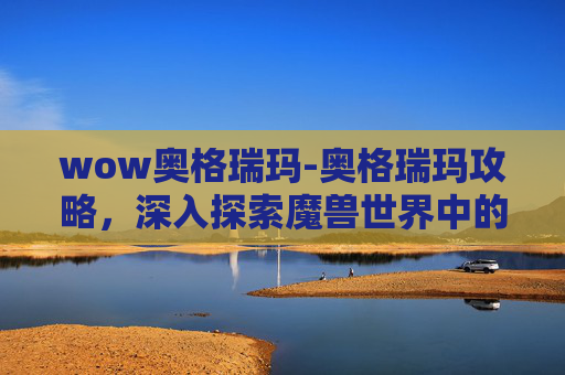 wow奥格瑞玛-奥格瑞玛攻略，深入探索魔兽世界中的神秘之地