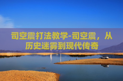 司空震打法教学-司空震，从历史迷雾到现代传奇
