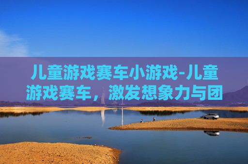 儿童游戏赛车小游戏-儿童游戏赛车，激发想象力与团队精神的绝佳选择
