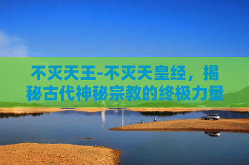不灭天王-不灭天皇经，揭秘古代神秘宗教的终极力量