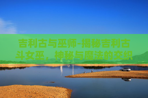 吉利古与巫师-揭秘吉利古斗女巫，神秘与魔法的交织