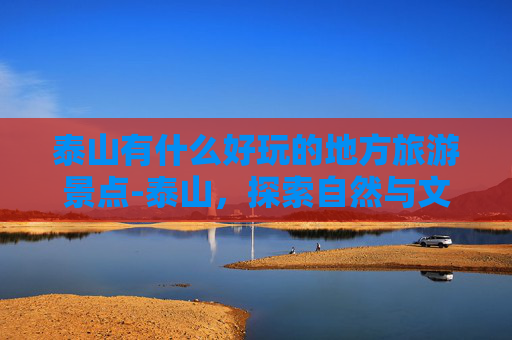 泰山有什么好玩的地方旅游景点-泰山，探索自然与文化的完美融合
