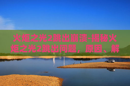 火炬之光2跳出崩溃-揭秘火炬之光2跳出问题，原因、解决方案与未来展望