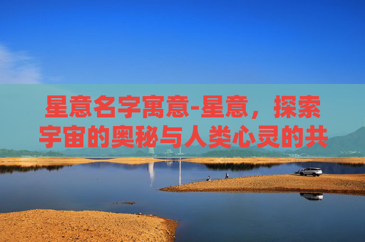 星意名字寓意-星意，探索宇宙的奥秘与人类心灵的共鸣