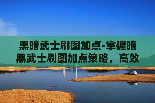 黑暗武士刷图加点-掌握暗黑武士刷图加点策略，高效提升战斗效率