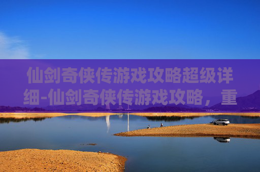 仙剑奇侠传游戏攻略超级详细-仙剑奇侠传游戏攻略，重温经典，探索未知