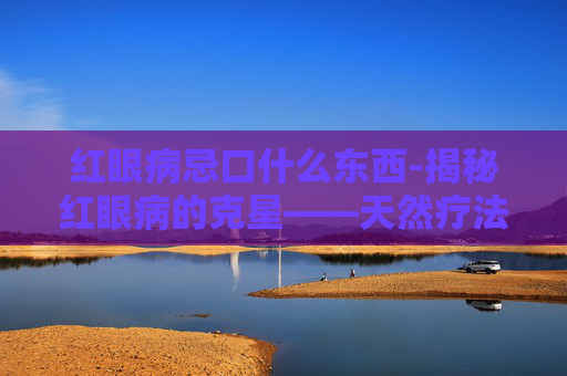 红眼病忌口什么东西-揭秘红眼病的克星——天然疗法与日常护理