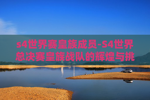 s4世界赛皇族成员-S4世界总决赛皇族战队的辉煌与挑战