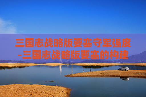 三国志战略版要塞守军强度-三国志战略版要塞的构建与运用