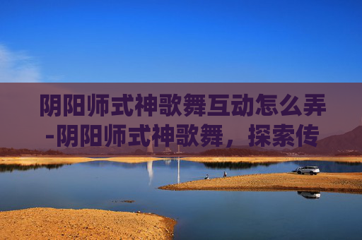阴阳师式神歌舞互动怎么弄-阴阳师式神歌舞,探索传统与现代的融合之美 阴阳师式神歌舞互动怎么弄-阴阳师式神歌舞,探索传统与现代的融合之美