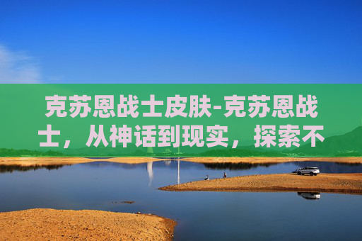 克苏恩战士皮肤-克苏恩战士，从神话到现实，探索不朽传说的现代诠释