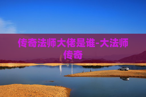 传奇法师大佬是谁-大法师传奇 传奇法师大佬是谁-大法师传奇