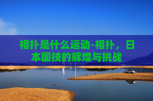 相扑是什么运动-相扑,日本国技的辉煌与挑战 相扑是什么运动-相扑,日本国技的辉煌与挑战