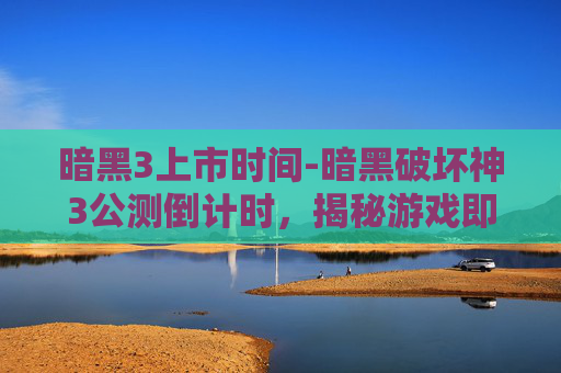 暗黑3上市时间-暗黑破坏神3公测倒计时，揭秘游戏即将到来的辉煌时刻