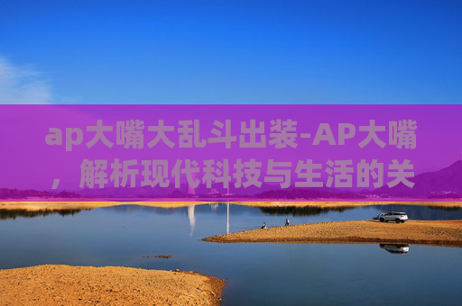 ap大嘴大乱斗出装-AP大嘴，解析现代科技与生活的关系