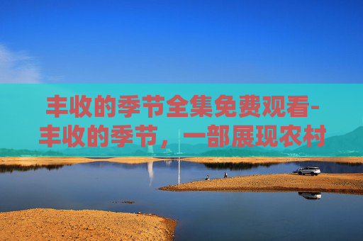 丰收的季节全集免费观看-丰收的季节，一部展现农村变迁与乡村振兴的电视剧