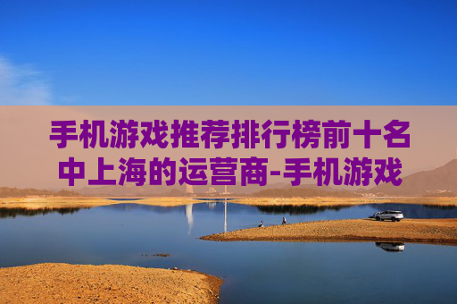 手机游戏推荐排行榜前十名中上海的运营商-手机游戏推荐排行榜，你的游戏库中不可错过的精品