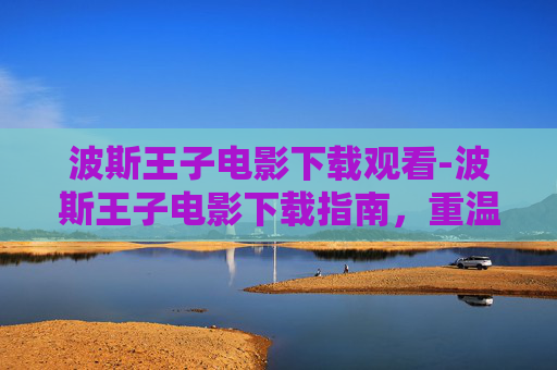 波斯王子电影下载观看-波斯王子电影下载指南，重温经典，畅享视觉盛宴