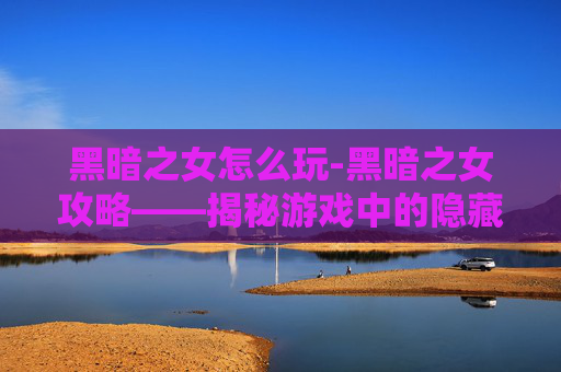 黑暗之女怎么玩-黑暗之女攻略——揭秘游戏中的隐藏力量与策略