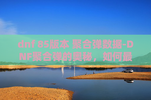 dnf 85版本 聚合弹数据-DNF聚合弹的奥秘，如何最大化其效用