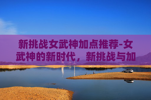 新挑战女武神加点推荐-女武神的新时代，新挑战与加点策略