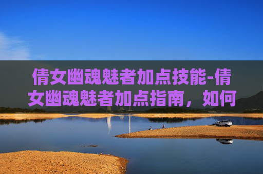 倩女幽魂魅者加点技能-倩女幽魂魅者加点指南，如何打造你的完美角色