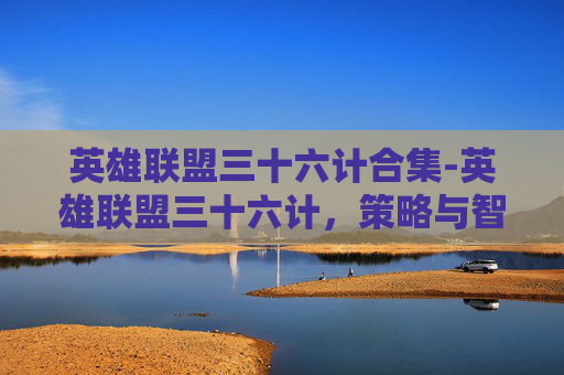 英雄联盟三十六计合集-英雄联盟三十六计，策略与智慧的完美结合
