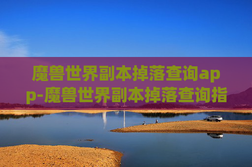 魔兽世界副本掉落查询app-魔兽世界副本掉落查询指南，全面掌握你的装备来源